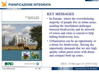 Luca Marescotti 12 / 88
PIANIFICAZIONE INTEGRATA
KEY MESSAGES
●
In Europe, where the overwhelming
majority of people live in urban areas,
tackling the interlinked challenges
between biodiversity and its network
of towns and cities is crucial to help
halting biodiversity loss.
●
Urbanisation can be an opportunity or
a threat for biodiversity. Seizing the
opportunity demands that we mix high
quality urban green areas with dense
and compact built up zones.
[EEA: 10 Messages for 2010 Urban
Ecosystems]
 