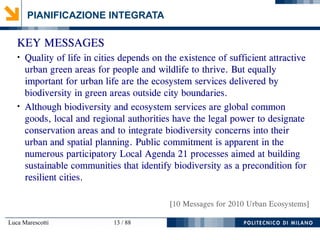 Luca Marescotti 13 / 88
PIANIFICAZIONE INTEGRATA
KEY MESSAGES
●
Quality of life in cities depends on the existence of sufficient attractive
urban green areas for people and wildlife to thrive. But equally
important for urban life are the ecosystem services delivered by
biodiversity in green areas outside city boundaries.
●
Although biodiversity and ecosystem services are global common
goods, local and regional authorities have the legal power to designate
conservation areas and to integrate biodiversity concerns into their
urban and spatial planning. Public commitment is apparent in the
numerous participatory Local Agenda 21 processes aimed at building
sustainable communities that identify biodiversity as a precondition for
resilient cities.
[10 Messages for 2010 Urban Ecosystems]
 