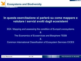 Luca Marescotti 18 / 88
Ecosystems and Biodiversity
In questa esercitazione si parlerà su come mappare e
valutare i servizi svolti dagli ecosistemi
EEA Mapping and assessing the condition of Europe's ecosystems
&
The Economics of Ecoservices and Biosphere TEEB
&
Common International Classification of Ecosystem Services CICES
 