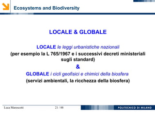 Luca Marescotti 21 / 88
Ecosystems and Biodiversity
LOCALE & GLOBALE
LOCALE le leggi urbanistiche nazionali
(per esempio la L 765/1967 e i successivi decreti ministeriali
sugli standard)
&
GLOBALE i cicli geofisici e chimici della biosfera
(servizi ambientali, la ricchezza della biosfera)
 