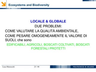 Luca Marescotti 23 / 88
Ecosystems and Biodiversity
LOCALE & GLOBALE
DUE PROBLEMI:
COME VALUTARE LA QUALITÀ AMBIENTALE,
COME PESARE OMOGENEAMENTE IL VALORE DI
SUOLI, che sono
EDIFICABILI, AGRICOLI, BOSCATI COLTIVATI, BOSCATI
FORESTALI PROTETTI
 