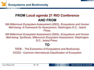 Luca Marescotti 24 / 88
Ecosystems and Biodiversity
FROM Local agenda 21 RIO Conference
AND FROM
MA Millennium Ecosystem Assessment (2003), Ecosystems and Human
Well-being: A Framework for Assessment, Washington D.C., Island
Press.
MA Millennium Ecosystem Assessment (2005), Ecosystems and Human
Well-being: Synthesis, Millennium Ecosystem Assessment, Washington
D.C., Island Press.
TO
TEEB - The Economics of Ecosystems and Biodiversity
CICES - Common International Classification of Ecosystem
 
