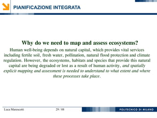 Luca Marescotti 29 / 88
PIANIFICAZIONE INTEGRATA
Why do we need to map and assess ecosystems?
Human well-being depends on natural capital, which provides vital services
including fertile soil, fresh water, pollination, natural flood protection and climate
regulation. However, the ecosystems, habitats and species that provide this natural
capital are being degraded or lost as a result of human activity, and spatially
explicit mapping and assessment is needed to understand to what extent and where
these processes take place.
 