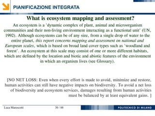 Luca Marescotti 30 / 88
PIANIFICAZIONE INTEGRATA
What is ecosystem mapping and assessment?
An ecosystem is a 'dynamic complex of plant, animal and microorganism
communities and their non-living environment interacting as a functional unit' (UN,
1992). Although ecosystems can be of any size, from a single drop of water to the
entire planet, this report concerns mapping and assessment on national and
European scales, which is based on broad land cover types such as 'woodland and
forest'. An ecosystem at this scale may consist of one or more different habitats,
which are defined by the location and biotic and abiotic features of the environment
in which an organism lives (see Glossary).
[NO NET LOSS: Even when every effort is made to avoid, minimize and restore,
human activities can still have negative impacts on biodiversity. To avoid a net loss
of biodiversity and ecosystem services, damages resulting from human activities
must be balanced by at least equivalent gains. ]
 
