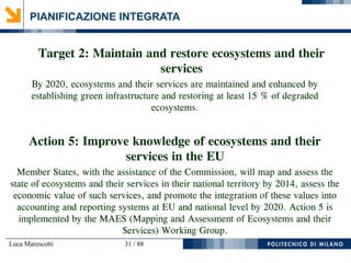 Luca Marescotti 31 / 88
PIANIFICAZIONE INTEGRATA
Target 2: Maintain and restore ecosystems and their
services
By 2020, ecosystems and their services are maintained and enhanced by
establishing green infrastructure and restoring at least 15 % of degraded
ecosystems.
Action 5: Improve knowledge of ecosystems and their
services in the EU
Member States, with the assistance of the Commission, will map and assess the
state of ecosystems and their services in their national territory by 2014, assess the
economic value of such services, and promote the integration of these values into
accounting and reporting systems at EU and national level by 2020. Action 5 is
implemented by the MAES (Mapping and Assessment of Ecosystems and their
Services) Working Group.
 