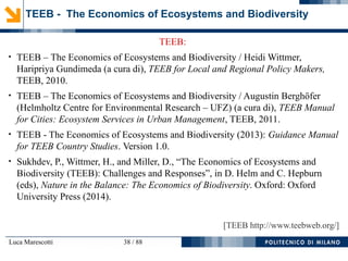 Luca Marescotti 38 / 88
TEEB:
●
TEEB – The Economics of Ecosystems and Biodiversity / Heidi Wittmer,
Haripriya Gundimeda (a cura di), TEEB for Local and Regional Policy Makers,
TEEB, 2010.
●
TEEB – The Economics of Ecosystems and Biodiversity / Augustin Berghöfer
(Helmholtz Centre for Environmental Research – UFZ) (a cura di), TEEB Manual
for Cities: Ecosystem Services in Urban Management, TEEB, 2011.
●
TEEB - The Economics of Ecosystems and Biodiversity (2013): Guidance Manual
for TEEB Country Studies. Version 1.0.
●
Sukhdev, P., Wittmer, H., and Miller, D., “The Economics of Ecosystems and
Biodiversity (TEEB): Challenges and Responses”, in D. Helm and C. Hepburn
(eds), Nature in the Balance: The Economics of Biodiversity. Oxford: Oxford
University Press (2014).
[TEEB http://www.teebweb.org/]
TEEB - The Economics of Ecosystems and Biodiversity
 