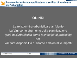 Luca Marescotti 4 / 88
QUINDI
Le relazioni tra urbanistica e ambiente
La Vas come strumento della pianificazione
(cioè dell'urbanistica come tecnologia di processo)
per
valutare disponibilità di risorse ambientali e impatti
Le esercitazioni come applicazione e verifica di una teoria
dell'urbanistica
 