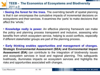 Luca Marescotti 41 / 88
TEEB - The Economics of Ecosystems and Biodiversity
2011 p.9
• Seeing the forest for the trees. The overriding benefit of spatial planning
is that it can encompass the cumulative impacts of incremental decisions on
ecosystems and their services. It examines the ‘parts’ to make decisions that
affect the ‘whole.’
• Knowledge really is power. An effective planning framework can make
the policy and planning process transparent and inclusive, assessing who
benefits from which ecosystem service, helping to avoid conflicts, especially
if different stakeholder groups are part of the planning process.
• Early thinking enables opportunities and management of changes.
Strategic Environmental Assessment (SEA) and Environmental Impact
Assessment (EIA) can contribute to the integration of biodiversity issues
and ecosystem services in local and regional planning. This safeguards
livelihoods, illuminates impacts on ecosystem services and highlights the
risks and opportunities associated with changes.
 