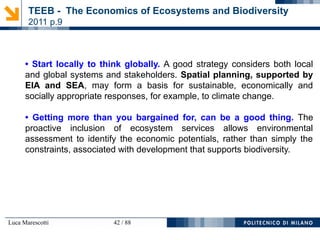 Luca Marescotti 42 / 88
• Start locally to think globally. A good strategy considers both local
and global systems and stakeholders. Spatial planning, supported by
EIA and SEA, may form a basis for sustainable, economically and
socially appropriate responses, for example, to climate change.
• Getting more than you bargained for, can be a good thing. The
proactive inclusion of ecosystem services allows environmental
assessment to identify the economic potentials, rather than simply the
constraints, associated with development that supports biodiversity.
TEEB - The Economics of Ecosystems and Biodiversity
2011 p.9
 
