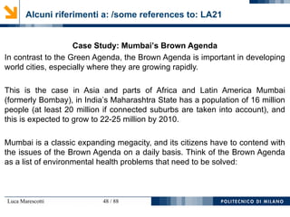 Luca Marescotti 48 / 88
Alcuni riferimenti a: /some references to: LA21
Case Study: Mumbai’s Brown Agenda
In contrast to the Green Agenda, the Brown Agenda is important in developing
world cities, especially where they are growing rapidly.
This is the case in Asia and parts of Africa and Latin America Mumbai
(formerly Bombay), in India’s Maharashtra State has a population of 16 million
people (at least 20 million if connected suburbs are taken into account), and
this is expected to grow to 22-25 million by 2010.
Mumbai is a classic expanding megacity, and its citizens have to contend with
the issues of the Brown Agenda on a daily basis. Think of the Brown Agenda
as a list of environmental health problems that need to be solved:
 