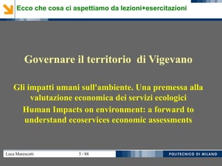Luca Marescotti 5 / 88
Governare il territorio di Vigevano
Gli impatti umani sull'ambiente. Una premessa alla
valutazione economica dei servizi ecologici
Human Impacts on environment: a forward to
understand ecoservices economic assessments
Ecco che cosa ci aspettiamo da lezioni+esercitazioni
 