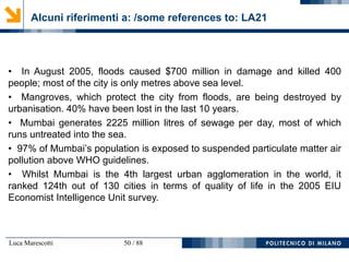 Luca Marescotti 50 / 88
Alcuni riferimenti a: /some references to: LA21
• In August 2005, floods caused $700 million in damage and killed 400
people; most of the city is only metres above sea level.
• Mangroves, which protect the city from floods, are being destroyed by
urbanisation. 40% have been lost in the last 10 years.
• Mumbai generates 2225 million litres of sewage per day, most of which
runs untreated into the sea.
• 97% of Mumbai’s population is exposed to suspended particulate matter air
pollution above WHO guidelines.
• Whilst Mumbai is the 4th largest urban agglomeration in the world, it
ranked 124th out of 130 cities in terms of quality of life in the 2005 EIU
Economist Intelligence Unit survey.
 