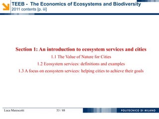 Luca Marescotti 53 / 88
Section 1: An introduction to ecosystem services and cities
1.1 The Value of Nature for Cities
1.2 Ecosystem services: definitions and examples
1.3 A focus on ecosystem services: helping cities to achieve their goals
TEEB - The Economics of Ecosystems and Biodiversity
2011 contents [p. iii]
 
