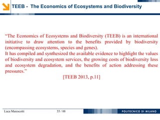 Luca Marescotti 55 / 88
TEEB - The Economics of Ecosystems and Biodiversity
“The Economics of Ecosystems and Biodiversity (TEEB) is an international
initiative to draw attention to the benefits provided by biodiversity
(encompassing ecosystems, species and genes).
It has compiled and synthesized the available evidence to highlight the values
of biodiversity and ecosystem services, the growing costs of biodiversity loss
and ecosystem degradation, and the benefits of action addressing these
pressures.”
[TEEB 2013, p.11]
 