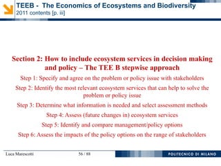 Luca Marescotti 56 / 88
Section 2: How to include ecosystem services in decision making
and policy – The TEE B stepwise approach
Step 1: Specify and agree on the problem or policy issue with stakeholders
Step 2: Identify the most relevant ecosystem services that can help to solve the
problem or policy issue
Step 3: Determine what information is needed and select assessment methods
Step 4: Assess (future changes in) ecosystem services
Step 5: Identify and compare management/policy options
Step 6: Assess the impacts of the policy options on the range of stakeholders
TEEB - The Economics of Ecosystems and Biodiversity
2011 contents [p. iii]
 