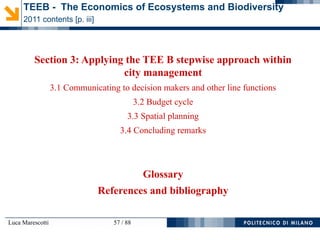 Luca Marescotti 57 / 88
Section 3: Applying the TEE B stepwise approach within
city management
3.1 Communicating to decision makers and other line functions
3.2 Budget cycle
3.3 Spatial planning
3.4 Concluding remarks
Glossary
References and bibliography
TEEB - The Economics of Ecosystems and Biodiversity
2011 contents [p. iii]
 