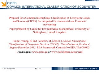 Luca Marescotti 63 / 88
Proposal for a Common International Classification of Ecosystem Goods
and Services (CICES) for Integrated Environmental and Economic
Accounting
Paper prepared by Centre for Environmental Management, University of
Nottingham, United Kingdom
Haines-Young, R. and Potschin, M. (2013): Common International
Classification of Ecosystem Services (CICES): Consultation on Version 4,
August-December 2012. EEA Framework Contract No EEA/IEA/09/003
[Download at www.cices.eu or www.nottingham.ac.uk/cem]
CICES
COMMON INTERNATIONAL CLASSIFICATION OF ECOSYSTEM
 