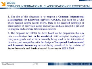 Luca Marescotti 64 / 88
1. The aim of this document is to propose a Common International
Classification for Ecosystem Services (CICES). The need for CICES
arises because despite recent efforts, there is no accepted definition or
classification of ecosystem goods and services and as a result it is difficult
to integrate and compare different data sources.
2. The proposal for CICES has been based on the proposition that any
new classification has to be consistent with accepted typologies of
ecosystem goods and services currently being used in the international
literature, and compatible with the design of Integrated Environmental
and Economic Accounting methods being considered in the revision of
Socio-Economic and Environmental Assessments SEEA 2003.
CICES
COMMON INTERNATIONAL CLASSIFICATION OF ECOSYSTEM
 