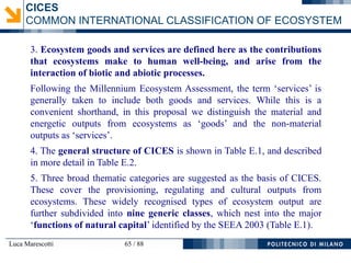 Luca Marescotti 65 / 88
3. Ecosystem goods and services are defined here as the contributions
that ecosystems make to human well-being, and arise from the
interaction of biotic and abiotic processes.
Following the Millennium Ecosystem Assessment, the term ‘services’ is
generally taken to include both goods and services. While this is a
convenient shorthand, in this proposal we distinguish the material and
energetic outputs from ecosystems as ‘goods’ and the non-material
outputs as ‘services’.
4. The general structure of CICES is shown in Table E.1, and described
in more detail in Table E.2.
5. Three broad thematic categories are suggested as the basis of CICES.
These cover the provisioning, regulating and cultural outputs from
ecosystems. These widely recognised types of ecosystem output are
further subdivided into nine generic classes, which nest into the major
‘functions of natural capital’ identified by the SEEA 2003 (Table E.1).
CICES
COMMON INTERNATIONAL CLASSIFICATION OF ECOSYSTEM
 