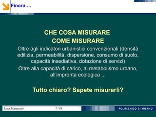 Luca Marescotti 7 / 88
CHE COSA MISURARE
COME MISURARE
Oltre agli indicatori urbanistici convenzionali (densità
edilizia, permeabilità, dispersione, consumo di suolo,
capacità insediativa, dotazione di servizi)
Oltre alla capacità di carico, al metabolismo urbano,
all'impronta ecologica ...
Tutto chiaro? Sapete misurarli?
Finora …
 