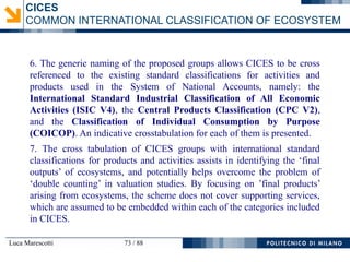 Luca Marescotti 73 / 88
6. The generic naming of the proposed groups allows CICES to be cross
referenced to the existing standard classifications for activities and
products used in the System of National Accounts, namely: the
International Standard Industrial Classification of All Economic
Activities (ISIC V4), the Central Products Classification (CPC V2),
and the Classification of Individual Consumption by Purpose
(COICOP). An indicative crosstabulation for each of them is presented.
7. The cross tabulation of CICES groups with international standard
classifications for products and activities assists in identifying the ‘final
outputs’ of ecosystems, and potentially helps overcome the problem of
‘double counting’ in valuation studies. By focusing on ’final products’
arising from ecosystems, the scheme does not cover supporting services,
which are assumed to be embedded within each of the categories included
in CICES.
CICES
COMMON INTERNATIONAL CLASSIFICATION OF ECOSYSTEM
 