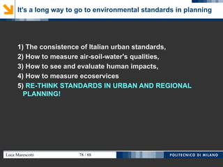 Luca Marescotti 78 / 88
It's a long way to go to environmental standards in planning
1) The consistence of Italian urban standards,
2) How to measure air-soil-water's qualities,
3) How to see and evaluate human impacts,
4) How to measure ecoservices
5) RE-THINK STANDARDS IN URBAN AND REGIONAL
PLANNING!
 