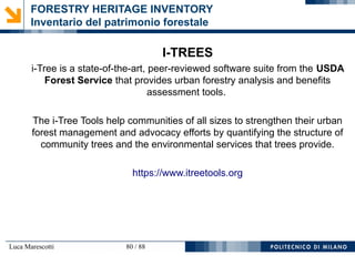 Luca Marescotti 80 / 88
FORESTRY HERITAGE INVENTORY
Inventario del patrimonio forestale
I-TREES
i-Tree is a state-of-the-art, peer-reviewed software suite from the USDA
Forest Service that provides urban forestry analysis and benefits
assessment tools.
The i-Tree Tools help communities of all sizes to strengthen their urban
forest management and advocacy efforts by quantifying the structure of
community trees and the environmental services that trees provide.
https://www.itreetools.org
 