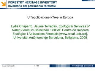 Luca Marescotti 81 / 88
FORESTRY HERITAGE INVENTORY
Inventario del patrimonio forestale
Un'applicazione i-Tree in Europa
Lydia Chaparro, Jaume Terradas, Ecological Services of
Urban Forest in Barcelona, CREAF Centre de Recerca
Ecològica i Aplicacions Forestals [www.creaf.uab.cat],
Universitat Autònoma de Barcelona, Bellaterra, 2009
 