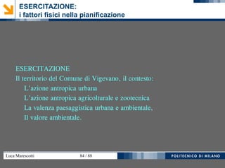 Luca Marescotti 84 / 88
ESERCITAZIONE:
i fattori fisici nella pianificazione
ESERCITAZIONE
Il territorio del Comune di Vigevano, il contesto:
L'azione antropica urbana
L'azione antropica agricolturale e zootecnica
La valenza paesaggistica urbana e ambientale,
Il valore ambientale.
 