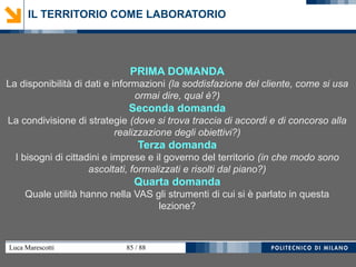 Luca Marescotti 85 / 88
PRIMA DOMANDA
La disponibilità di dati e informazioni (la soddisfazione del cliente, come si usa
ormai dire, qual è?)
Seconda domanda
La condivisione di strategie (dove si trova traccia di accordi e di concorso alla
realizzazione degli obiettivi?)
Terza domanda
I bisogni di cittadini e imprese e il governo del territorio (in che modo sono
ascoltati, formalizzati e risolti dal piano?)
Quarta domanda
Quale utilità hanno nella VAS gli strumenti di cui si è parlato in questa
lezione?
IL TERRITORIO COME LABORATORIO
 