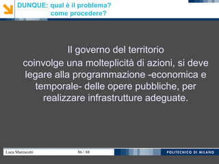 Luca Marescotti 86 / 88
DUNQUE: qual è il problema?
come procedere?
Il governo del territorio
coinvolge una molteplicità di azioni, si deve
legare alla programmazione -economica e
temporale- delle opere pubbliche, per
realizzare infrastrutture adeguate.
 