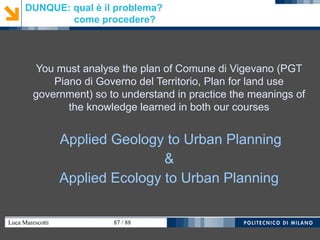 Luca Marescotti 87 / 88
DUNQUE: qual è il problema?
come procedere?
You must analyse the plan of Comune di Vigevano (PGT
Piano di Governo del Territorio, Plan for land use
government) so to understand in practice the meanings of
the knowledge learned in both our courses
Applied Geology to Urban Planning
&
Applied Ecology to Urban Planning
 