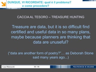 Luca Marescotti 88 / 88
DUNQUE, VI RICORDATE: qual è il problema?
e come procedere?
CACCIA AL TESORO – TREASURE HUNTING
Treasure are data, but it is so difficult find
certified and useful data in so many plans,
maybe because planners are thinking that
data are unuseful?
(“data are another form of poetry?”… as Deborah Stone
said many years ago...)
 