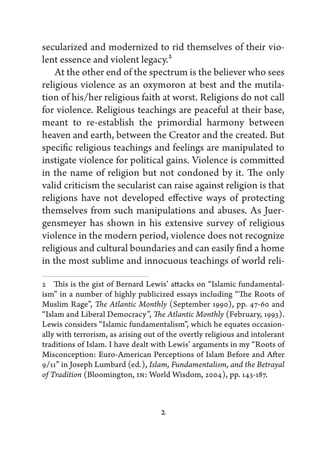 secularized and modernized to rid themselves of their vio-
lent essence and violent legacy.2
    At the other end of the spectrum is the believer who sees
religious violence as an oxymoron at best and the mutila-
tion of his/her religious faith at worst. Religions do not call
for violence. Religious teachings are peaceful at their base,
meant to re-establish the primordial harmony between
heaven and earth, between the Creator and the created. But
specific religious teachings and feelings are manipulated to
instigate violence for political gains. Violence is committed
in the name of religion but not condoned by it. The only
valid criticism the secularist can raise against religion is that
religions have not developed effective ways of protecting
themselves from such manipulations and abuses. As Juer-
gensmeyer has shown in his extensive survey of religious
violence in the modern period, violence does not recognize
religious and cultural boundaries and can easily find a home
in the most sublime and innocuous teachings of world reli-

2   This is the gist of Bernard Lewis’ attacks on “Islamic fundamental-
ism” in a number of highly publicized essays including “The Roots of
Muslim Rage”, The Atlantic Monthly (September 1990), pp. 47-60 and
“Islam and Liberal Democracy”, The Atlantic Monthly (February, 1993).
Lewis considers “Islamic fundamentalism”, which he equates occasion-
ally with terrorism, as arising out of the overtly religious and intolerant
traditions of Islam. I have dealt with Lewis’ arguments in my “Roots of
Misconception: Euro-American Perceptions of Islam Before and After
9/11” in Joseph Lumbard (ed.), Islam, Fundamentalism, and the Betrayal
of Tradition (Bloomington, IN: World Wisdom, 2004), pp. 143-187.



                                    2
 