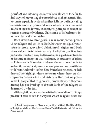 gions3. At any rate, religions are vulnerable when they fail to
find ways of preventing the use of force in their names. This
becomes especially acute when they fall short of inculcating
a consciousness of peace and non-violence in the minds and
hearts of their followers. In short, religions per se cannot be
seen as a source of violence. Only some of its bad practitio-
ners can be held accountable.
    Both views have strong cases and make important points
about religion and violence. Both, however, are equally mis-
taken in resorting to a fixed definition of religion. And both
views reduce the immense variety of religious practices to a
particular tradition and, furthermore, to a particular faction
or historic moment in that tradition. In speaking of Islam
and violence or Hinduism and war, the usual method is to
look at the sacred scriptures and compare and contrast them
with historical realities that flow from their practice, or lack
thereof. We highlight those moments where there are dis-
crepancies between text and history as the breaking points
in the history of that religion, viz., moments when the com-
munity has not lived up to the standards of the religion as
demanded by the text.
    Although there is some benefit to be gained from this ap-
proach, it fails to see the ways in which religious texts are

3   Cf. Mark Juergensmeyer, Terror in the Mind of God: The Global Rise
of Religious Violence (Berkeley and New York): Univeristy of California
Press, 2000)



                                  3
 