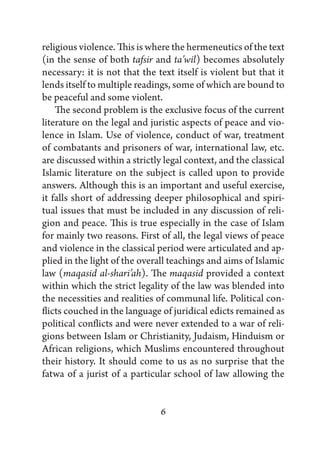 religious violence. This is where the hermeneutics of the text
(in the sense of both tafsir and ta’wil) becomes absolutely
necessary: it is not that the text itself is violent but that it
lends itself to multiple readings, some of which are bound to
be peaceful and some violent.
    The second problem is the exclusive focus of the current
literature on the legal and juristic aspects of peace and vio-
lence in Islam. Use of violence, conduct of war, treatment
of combatants and prisoners of war, international law, etc.
are discussed within a strictly legal context, and the classical
Islamic literature on the subject is called upon to provide
answers. Although this is an important and useful exercise,
it falls short of addressing deeper philosophical and spiri-
tual issues that must be included in any discussion of reli-
gion and peace. This is true especially in the case of Islam
for mainly two reasons. First of all, the legal views of peace
and violence in the classical period were articulated and ap-
plied in the light of the overall teachings and aims of Islamic
law (maqasid al-shari’ah). The maqasid provided a context
within which the strict legality of the law was blended into
the necessities and realities of communal life. Political con-
flicts couched in the language of juridical edicts remained as
political conflicts and were never extended to a war of reli-
gions between Islam or Christianity, Judaism, Hinduism or
African religions, which Muslims encountered throughout
their history. It should come to us as no surprise that the
fatwa of a jurist of a particular school of law allowing the


                               6
 