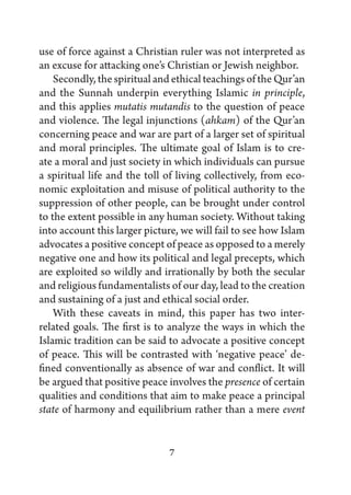 use of force against a Christian ruler was not interpreted as
an excuse for attacking one’s Christian or Jewish neighbor.
    Secondly, the spiritual and ethical teachings of the Qur’an
and the Sunnah underpin everything Islamic in principle,
and this applies mutatis mutandis to the question of peace
and violence. The legal injunctions (ahkam) of the Qur’an
concerning peace and war are part of a larger set of spiritual
and moral principles. The ultimate goal of Islam is to cre-
ate a moral and just society in which individuals can pursue
a spiritual life and the toll of living collectively, from eco-
nomic exploitation and misuse of political authority to the
suppression of other people, can be brought under control
to the extent possible in any human society. Without taking
into account this larger picture, we will fail to see how Islam
advocates a positive concept of peace as opposed to a merely
negative one and how its political and legal precepts, which
are exploited so wildly and irrationally by both the secular
and religious fundamentalists of our day, lead to the creation
and sustaining of a just and ethical social order.
    With these caveats in mind, this paper has two inter-
related goals. The first is to analyze the ways in which the
Islamic tradition can be said to advocate a positive concept
of peace. This will be contrasted with ‘negative peace’ de-
fined conventionally as absence of war and conflict. It will
be argued that positive peace involves the presence of certain
qualities and conditions that aim to make peace a principal
state of harmony and equilibrium rather than a mere event


                              7
 