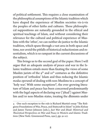 of political settlement. This requires a close examination of
the philosophical assumptions of the Islamic tradition which
have shaped the experience of Muslim societies vis-à-vis
the peoples of other faiths and cultures. These philosophi-
cal suppositions are naturally grounded in the ethical and
spiritual teachings of Islam, and without considering their
relevance for the cultural and political experience of Mus-
lims with the ‘other’, we can neither do justice to the Islamic
tradition, which spans through a vast area in both space and
time, nor avoid the pitfalls of historical reductionism and es-
sentialism, which is so rampant in the current discussions of
the subject.
   This brings us to the second goal of the paper. Here I will
argue that an adequate analysis of peace and war in the Is-
lamic tradition entails more than fixating the views of some
Muslim jurists of the 9th and 10th centuries as the definitive
position of ‘orthodox’ Islam and thus reducing the Islamic
modus operandi of dealing with non-Muslims to a concept of
‘holy war’. With some exceptions4, the ever growing litera-
ture of Islam and peace has been concerned predominantly
with the legal aspects of declaring war (‘jihad’) against Mus-
lim and/or non-Muslim states, treating the dhimmis under

4   One such exception to the rule is Richard Martin’s essay “The Reli-
gious Foundations of War, Peace, and Statecraft in Islam” in John Kelsay
and James Turner Johnson (eds.), Just War and Jihad: Historical and
Theoretical Perspectives on War and Peace in Western and Islamic Tradi-
tions (New York: Greenwood Press, 1991), pp. 91-117.



                                   8
 