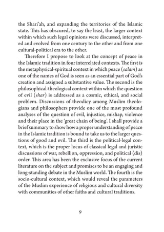 the Shari’ah, and expanding the territories of the Islamic
state. This has obscured, to say the least, the larger context
within which such legal opinions were discussed, interpret-
ed and evolved from one century to the other and from one
cultural-political era to the other.
    Therefore I propose to look at the concept of peace in
the Islamic tradition in four interrelated contexts. The first is
the metaphysical-spiritual context in which peace (salam) as
one of the names of God is seen as an essential part of God’s
creation and assigned a substantive value. The second is the
philosophical-theological context within which the question
of evil (shar) is addressed as a cosmic, ethical, and social
problem. Discussions of theodicy among Muslim theolo-
gians and philosophers provide one of the most profound
analyses of the question of evil, injustice, mishap, violence
and their place in the ‘great chain of being’. I shall provide a
brief summary to show how a proper understanding of peace
in the Islamic tradition is bound to take us to the larger ques-
tions of good and evil. The third is the political-legal con-
text, which is the proper locus of classical legal and juristic
discussions of war, rebellion, oppression, and political (dis)
order. This area has been the exclusive focus of the current
literature on the subject and promises to be an engaging and
long-standing debate in the Muslim world. The fourth is the
socio-cultural context, which would reveal the parameters
of the Muslim experience of religious and cultural diversity
with communities of other faiths and cultural traditions.


                               9
 