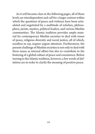 As it will become clear in the following pages, all of these
levels are interdependent and call for a larger context within
which the questions of peace and violence have been artic-
ulated and negotiated by a multitude of scholars, philoso-
phers, jurists, mystics, political leaders, and various Muslim
communities. The Islamic tradition provides ample mate-
rial for contemporary Muslim societies to deal with issues
of peace, religious diversity and social justice, all of which,
needless to say, require urgent attention. Furthermore, the
present challenge of Muslim societies is not only to deal with
these issues as internal affairs but also to contribute to the
fostering of a global culture of peace and coexistence. Before
turning to the Islamic tradition, however, a few words of def-
inition are in order to clarify the meaning of positive peace.




                              10
 