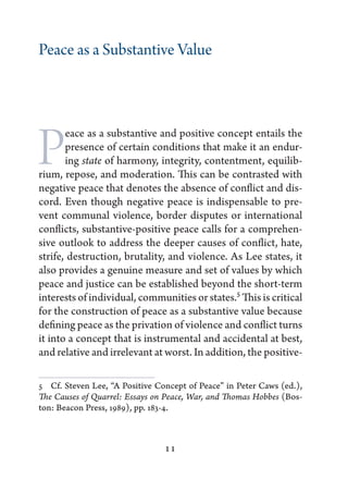 Peace as a Substantive Value




P      eace as a substantive and positive concept entails the
       presence of certain conditions that make it an endur-
       ing state of harmony, integrity, contentment, equilib-
rium, repose, and moderation. This can be contrasted with
negative peace that denotes the absence of conflict and dis-
cord. Even though negative peace is indispensable to pre-
vent communal violence, border disputes or international
conflicts, substantive-positive peace calls for a comprehen-
sive outlook to address the deeper causes of conflict, hate,
strife, destruction, brutality, and violence. As Lee states, it
also provides a genuine measure and set of values by which
peace and justice can be established beyond the short-term
interests of individual, communities or states.5 This is critical
for the construction of peace as a substantive value because
defining peace as the privation of violence and conflict turns
it into a concept that is instrumental and accidental at best,
and relative and irrelevant at worst. In addition, the positive-

5   Cf. Steven Lee, “A Positive Concept of Peace” in Peter Caws (ed.),
The Causes of Quarrel: Essays on Peace, War, and Thomas Hobbes (Bos-
ton: Beacon Press, 1989), pp. 183-4.



                                 11
 