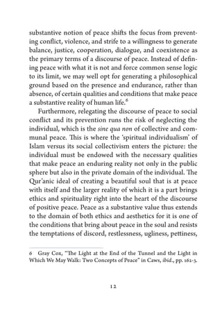 substantive notion of peace shifts the focus from prevent-
ing conflict, violence, and strife to a willingness to generate
balance, justice, cooperation, dialogue, and coexistence as
the primary terms of a discourse of peace. Instead of defin-
ing peace with what it is not and force common sense logic
to its limit, we may well opt for generating a philosophical
ground based on the presence and endurance, rather than
absence, of certain qualities and conditions that make peace
a substantive reality of human life.6
    Furthermore, relegating the discourse of peace to social
conflict and its prevention runs the risk of neglecting the
individual, which is the sine qua non of collective and com-
munal peace. This is where the ‘spiritual individualism’ of
Islam versus its social collectivism enters the picture: the
individual must be endowed with the necessary qualities
that make peace an enduring reality not only in the public
sphere but also in the private domain of the individual. The
Qur’anic ideal of creating a beautiful soul that is at peace
with itself and the larger reality of which it is a part brings
ethics and spirituality right into the heart of the discourse
of positive peace. Peace as a substantive value thus extends
to the domain of both ethics and aesthetics for it is one of
the conditions that bring about peace in the soul and resists
the temptations of discord, restlessness, ugliness, pettiness,

6   Gray Cox, “The Light at the End of the Tunnel and the Light in
Which We May Walk: Two Concepts of Peace” in Caws, ibid., pp. 162-3.



                                12
 