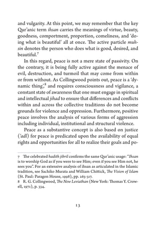 and vulgarity. At this point, we may remember that the key
Qur’anic term ihsan carries the meanings of virtue, beauty,
goodness, comportment, proportion, comeliness, and ‘do-
ing what is beautiful’ all at once. The active particle muh-
sin denotes the person who does what is good, desired, and
beautiful.7
    In this regard, peace is not a mere state of passivity. On
the contrary, it is being fully active against the menace of
evil, destruction, and turmoil that may come from within
or from without. As Collingwood points out, peace is a ‘dy-
namic thing’,8 and requires consciousness and vigilance, a
constant state of awareness that one must engage in spiritual
and intellectual jihad to ensure that differences and conflicts
within and across the collective traditions do not become
grounds for violence and oppression. Furthermore, positive
peace involves the analysis of various forms of aggression
including individual, institutional and structural violence.
    Peace as a substantive concept is also based on justice
(‘adl) for peace is predicated upon the availability of equal
rights and opportunities for all to realize their goals and po-

7   The celebrated hadith jibril confirms the same Qur’anic usage: “Ihsan
is to worship God as if you were to see Him; even if you see Him not, he
sees you”. For an extensive analysis of ihsan as articulated in the Islamic
tradition, see Sachiko Murata and William Chittick, The Vision of Islam
(St. Paul: Paragon House, 1998), pp. 265-317.
8   R. G. Collingwood, The New Leviathan (New York: Thomas Y. Crow-
ell, 1971), p. 334.



                                   13
 