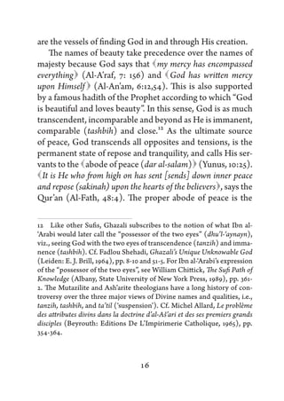 are the vessels of finding God in and through His creation.
     The names of beauty take precedence over the names of
majesty because God says that   mercy has encompassed
                                   my
everything (Al-A’raf, 7: 156) and   has written mercy
                                      God
               
upon Himself (Al-An’am, 6:12,54). This is also supported
by a famous hadith of the Prophet according to which “God
is beautiful and loves beauty”. In this sense, God is as much
transcendent, incomparable and beyond as He is immanent,
comparable (tashbih) and close.12 As the ultimate source
of peace, God transcends all opposites and tensions, is the
permanent state of repose and tranquility, and calls His ser-
vants to the  
              abode of peace (dar al-salam)   (Yunus, 10:25).
 is He who from high on has sent [sends] down inner peace
  It
                                                     ,
and repose (sakinah) upon the hearts of the believers says the
Qur’an (Al-Fath, 48:4). The proper abode of peace is the

12   Like other Sufis, Ghazali subscribes to the notion of what Ibn al-
‘Arabi would later call the “possessor of the two eyes” (dhu’l-‘aynayn),
viz., seeing God with the two eyes of transcendence (tanzih) and imma-
nence (tashbih). Cf. Fadlou Shehadi, Ghazali’s Unique Unknowable God
(Leiden: E. J. Brill, 1964), pp. 8-10 and 51-5. For Ibn al-‘Arabi’s expression
of the “possessor of the two eyes”, see William Chittick, The Sufi Path of
Knowledge (Albany, State University of New York Press, 1989), pp. 361-
2. The Mutazilite and Ash’arite theologians have a long history of con-
troversy over the three major views of Divine names and qualities, i.e.,
tanzih, tashbih, and ta’til (‘suspension’). Cf. Michel Allard, Le problème
des attributes divins dans la doctrine d’al-Aš’ari et des ses premiers grands
disciples (Beyrouth: Editions De L’Impirimerie Catholique, 1965), pp.
354-364.



                                     16
 