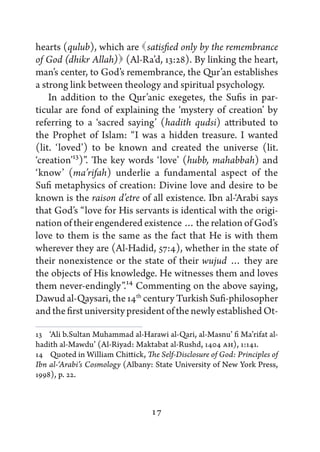 hearts (qulub), which are    satisfied only by the remembrance
of God (dhikr Allah)   (Al-Ra’d, 13:28). By linking the heart,
man’s center, to God’s remembrance, the Qur’an establishes
a strong link between theology and spiritual psychology.
    In addition to the Qur’anic exegetes, the Sufis in par-
ticular are fond of explaining the ‘mystery of creation’ by
referring to a ‘sacred saying’ (hadith qudsi) attributed to
the Prophet of Islam: “I was a hidden treasure. I wanted
(lit. ‘loved’) to be known and created the universe (lit.
‘creation’13)”. The key words ‘love’ (hubb, mahabbah) and
‘know’ (ma’rifah) underlie a fundamental aspect of the
Sufi metaphysics of creation: Divine love and desire to be
known is the raison d’etre of all existence. Ibn al-‘Arabi says
that God’s “love for His servants is identical with the origi-
nation of their engendered existence … the relation of God’s
love to them is the same as the fact that He is with them
wherever they are (Al-Hadid, 57:4), whether in the state of
their nonexistence or the state of their wujud … they are
the objects of His knowledge. He witnesses them and loves
them never-endingly”.14 Commenting on the above saying,
Dawud al-Qaysari, the 14th century Turkish Sufi-philosopher
and the first university president of the newly established Ot-

13   ‘Ali b.Sultan Muhammad al-Harawi al-Qari, al-Masnu’ fi Ma’rifat al-
hadith al-Mawdu’ (Al-Riyad: Maktabat al-Rushd, 1404 AH), 1:141.
14   Quoted in William Chittick, The Self-Disclosure of God: Principles of
Ibn al-‘Arabi’s Cosmology (Albany: State University of New York Press,
1998), p. 22.



                                   17
 