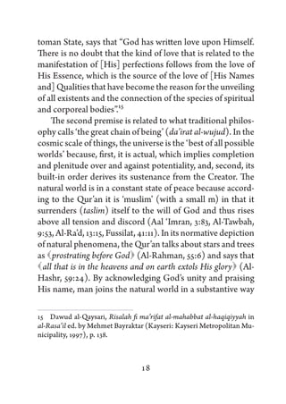 toman State, says that “God has written love upon Himself.
There is no doubt that the kind of love that is related to the
manifestation of [His] perfections follows from the love of
His Essence, which is the source of the love of [His Names
and] Qualities that have become the reason for the unveiling
of all existents and the connection of the species of spiritual
and corporeal bodies”.15
     The second premise is related to what traditional philos-
ophy calls ‘the great chain of being’ (da’irat al-wujud). In the
cosmic scale of things, the universe is the ‘best of all possible
worlds’ because, first, it is actual, which implies completion
and plenitude over and against potentiality, and, second, its
built-in order derives its sustenance from the Creator. The
natural world is in a constant state of peace because accord-
ing to the Qur’an it is ‘muslim’ (with a small m) in that it
surrenders (taslim) itself to the will of God and thus rises
above all tension and discord (Aal ‘Imran, 3:83, Al-Tawbah,
9:53, Al-Ra’d, 13:15, Fussilat, 41:11). In its normative depiction
of natural phenomena, the Qur’an talks about stars and trees
as   prostrating before God  (Al-Rahman, 55:6) and says that
  that is in the heavens and on earth extols His glory 
  all                                                        (Al-
Hashr, 59:24). By acknowledging God’s unity and praising
His name, man joins the natural world in a substantive way

15   Dawud al-Qaysari, Risalah fi ma’rifat al-mahabbat al-haqiqiyyah in
al-Rasa’il ed. by Mehmet Bayraktar (Kayseri: Kayseri Metropolitan Mu-
nicipality, 1997), p. 138.



                                 18
 