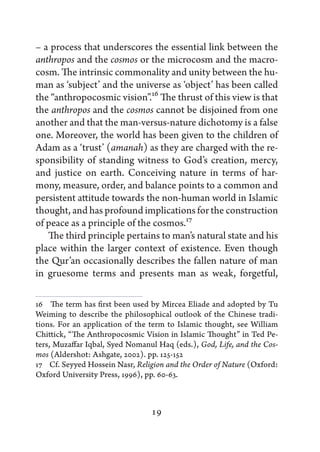 – a process that underscores the essential link between the
anthropos and the cosmos or the microcosm and the macro-
cosm. The intrinsic commonality and unity between the hu-
man as ‘subject’ and the universe as ‘object’ has been called
the “anthropocosmic vision”.16 The thrust of this view is that
the anthropos and the cosmos cannot be disjoined from one
another and that the man-versus-nature dichotomy is a false
one. Moreover, the world has been given to the children of
Adam as a ‘trust’ (amanah) as they are charged with the re-
sponsibility of standing witness to God’s creation, mercy,
and justice on earth. Conceiving nature in terms of har-
mony, measure, order, and balance points to a common and
persistent attitude towards the non-human world in Islamic
thought, and has profound implications for the construction
of peace as a principle of the cosmos.17
   The third principle pertains to man’s natural state and his
place within the larger context of existence. Even though
the Qur’an occasionally describes the fallen nature of man
in gruesome terms and presents man as weak, forgetful,

16   The term has first been used by Mircea Eliade and adopted by Tu
Weiming to describe the philosophical outlook of the Chinese tradi-
tions. For an application of the term to Islamic thought, see William
Chittick, “The Anthropocosmic Vision in Islamic Thought” in Ted Pe-
ters, Muzaffar Iqbal, Syed Nomanul Haq (eds.), God, Life, and the Cos-
mos (Aldershot: Ashgate, 2002). pp. 125-152
17   Cf. Seyyed Hossein Nasr, Religion and the Order of Nature (Oxford:
Oxford University Press, 1996), pp. 60-63.



                                 19
 