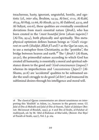 treacherous, hasty, ignorant, ungrateful, hostile, and ego-
tistic (cf., inter alia, Ibrahim, 14:34, Al-Isra', 17:11, Al-Kahf,
18:54, Al-Hajj, 22:66, Al-Ahzab, 33:72, Al-Zukhruf, 43:15, and
Al-’Adiyat, 100:6), these qualities are eventually considered
deviations from man’s essential nature (fitrah), who has
been created in the   beautiful form (ahsan taqwim) 
                          most                                  
(Al-Tin, 95:4), both physically and spiritually. This meta-
physical optimism defines human beings as   vicege- God’s
                                         as
rent on earth (khalifat Allah fi’l-ard)  the Qur’an says, or,
to use a metaphor from Christianity, as the “pontifex”, the
bridge between heaven and earth.18 The    (Al-Rum,
                                               fitrah 
30:30), the primordial nature according to which God has
created all humanity, is essentially a moral and spiritual sub-
stance drawn to the good and       God-consciousness (taqwa)   
whereas its imperfections and                              
                                     excessiveness (fujur) (Al-
Shams, 91:8) are ‘accidental’ qualities to be subsumed un-
der the soul’s struggle to do good (al-birr) and transcend its
subliminal desires through his intelligence and moral will.




18   The classical Quran commentaries are almost unanimous on inter-
preting this ‘khalifah’ as Adam, i.e., humans in the generic sense. Cf.
Jalal al-Din al-Mahalli and Jalal al-Din al-Suyuti, Tafsir al-Jalalayn (Bei-
rut: Mu’assasat al-Risalah, 1995), p. 6 and Ibn al-‘Arabi, al-Futuhat al-
makkiyyah, ed. by M. ‘Abd al-Rahman al-Mar‘ashli, (Beirut: Dar Ihya’
al-Turath al-‘Arabi, 1997), Vol. I, p. 169.



                                    20
 
