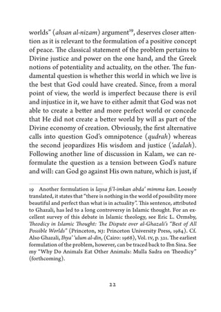 worlds” (ahsan al-nizam) argument19, deserves closer atten-
tion as it is relevant to the formulation of a positive concept
of peace. The classical statement of the problem pertains to
Divine justice and power on the one hand, and the Greek
notions of potentiality and actuality, on the other. The fun-
damental question is whether this world in which we live is
the best that God could have created. Since, from a moral
point of view, the world is imperfect because there is evil
and injustice in it, we have to either admit that God was not
able to create a better and more perfect world or concede
that He did not create a better world by will as part of the
Divine economy of creation. Obviously, the first alternative
calls into question God’s omnipotence (qudrah) whereas
the second jeopardizes His wisdom and justice (‘adalah).
Following another line of discussion in Kalam, we can re-
formulate the question as a tension between God’s nature
and will: can God go against His own nature, which is just, if

19   Another formulation is laysa fi’l-imkan abda’ mimma kan. Loosely
translated, it states that “there is nothing in the world of possibility more
beautiful and perfect than what is in actuality”. This sentence, attributed
to Ghazali, has led to a long controversy in Islamic thought. For an ex-
cellent survey of this debate in Islamic theology, see Eric L. Ormsby,
Theodicy in Islamic Thought: The Dispute over al-Ghazali’s “Best of All
Possible Worlds” (Princeton, NJ: Princeton University Press, 1984). Cf.
Also Ghazali, Ihya’ ‘ulum al-din, (Cairo: 1968), Vol. IV, p. 321. The earliest
formulation of the problem, however, can be traced back to Ibn Sina. See
my “Why Do Animals Eat Other Animals: Mulla Sadra on Theodicy”
(forthcoming).



                                     22
 