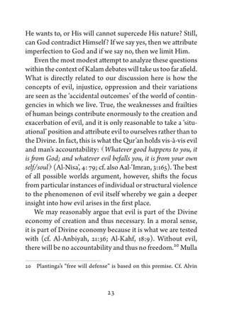 He wants to, or His will cannot supercede His nature? Still,
can God contradict Himself? If we say yes, then we attribute
imperfection to God and if we say no, then we limit Him.
    Even the most modest attempt to analyze these questions
within the context of Kalam debates will take us too far afield.
What is directly related to our discussion here is how the
concepts of evil, injustice, oppression and their variations
are seen as the ‘accidental outcomes’ of the world of contin-
gencies in which we live. True, the weaknesses and frailties
of human beings contribute enormously to the creation and
exacerbation of evil, and it is only reasonable to take a ‘situ-
ational’ position and attribute evil to ourselves rather than to
the Divine. In fact, this is what the Qur’an holds vis-à-vis evil
and man’s accountability:  hatever good happens to you, it
                                 W
is from God; and whatever evil befalls you, it is from your own
self/soul  (Al-Nisa’, 4: 79; cf. also Aal-’Imran, 3:165). The best
of all possible worlds argument, however, shifts the focus
from particular instances of individual or structural violence
to the phenomenon of evil itself whereby we gain a deeper
insight into how evil arises in the first place.
    We may reasonably argue that evil is part of the Divine
economy of creation and thus necessary. In a moral sense,
it is part of Divine economy because it is what we are tested
with (cf. Al-Anbiyah, 21:36; Al-Kahf, 18:9). Without evil,
there will be no accountability and thus no freedom.20 Mulla

20   Plantinga’s “free will defense” is based on this premise. Cf. Alvin



                                  23
 